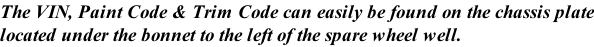 The VIN, Paint Code & Trim Code can easily be found on the chassis plate located under the bonnet to the left of the spare wheel well.